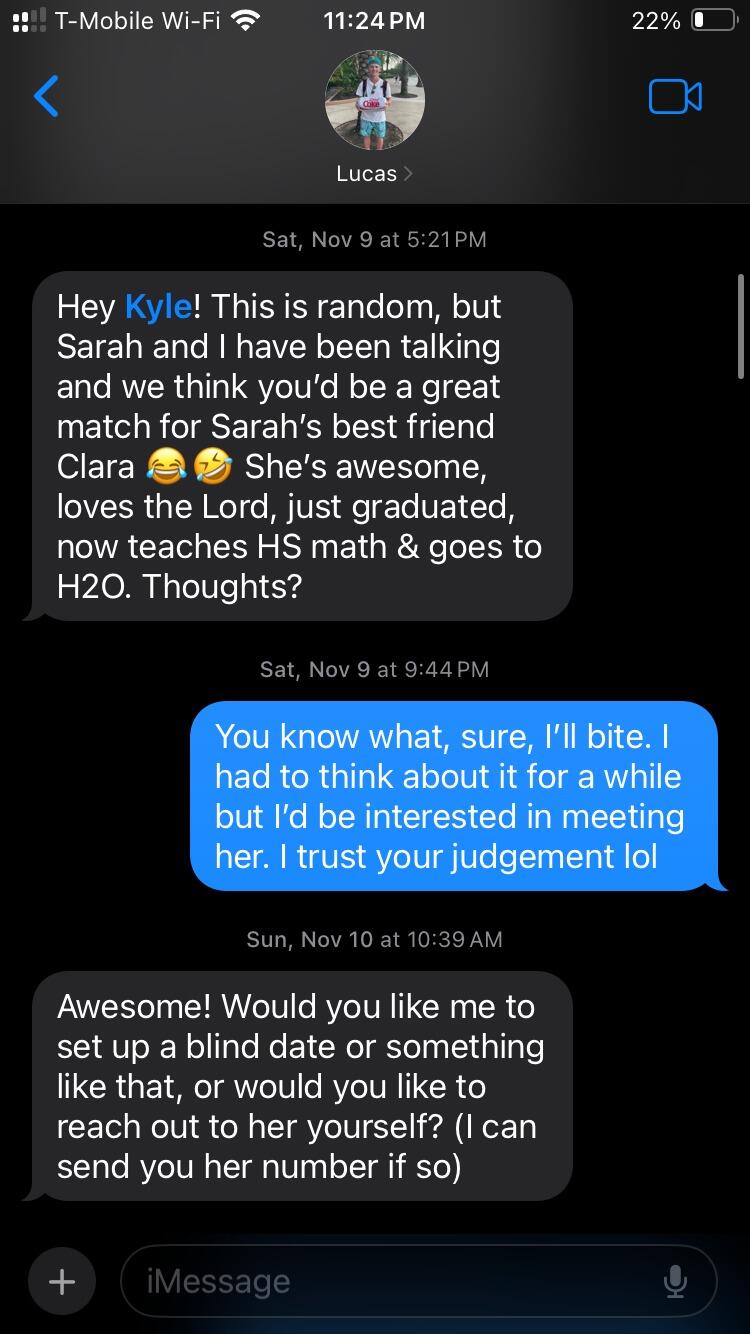 After getting coffee with Lucas ONCE three months prior, and not talking much since, Kyle received this text on a random Saturday evening. He had never officially met Sarah but apparently made a good impression.  After mulling it over for 4 hours he said yes. Praise God :)